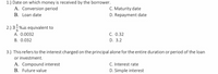 1.) Date on which money is received by the borrower.
A. Conversion period
C. Maturity date
D. Repayment date
B. Loan date
2.) 3%is equivalent to
A. 0.0032
C. 0.32
B. 0.032
D. 3.2
3.) This refers to the interest charged on the principal alone for the entire duration or period of the loan
or investment.
A. Compound interest
B. Future value
C. Interest rate
D. Simple interest
