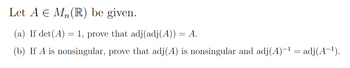 Let A E Mn(R) be given.
(a) If det (A) = 1, prove that adj (adj(A)) = A.
(b) If A is nonsingular, prove that adj(A) is nonsingular and adj(A)-¹ = adj(A-¹).