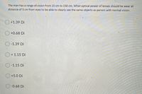 The man has a range of vision from 15 cm to 150 cm. What optical power of lenses should he wear at
distance of 3 cm from eyes to be able to clearly see the same objects as person with normal vision.
O +1.39 Di
+0.68 Di
O -1.39 Di
O + 1.15 Di
O -1.15 Di
+5.0 Di
-0.68 Di
