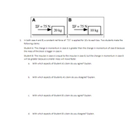 A
ΣF75 Ν
ΣF75 Ν
20 kg
10 kg
In both case A and B, a constant net force of 75N is applied for 10 s to each box. Two students make the
1.
following claims:
Student A: The change in momentum in case A is greater than the change in momentum of case B because
the mass of the block is bigger in case A.
Student B: The impulse in case A is equal to the impulse in case B, but the change in momentum in case B
will be greater because a smaller mass will move faster.
a. With which aspects of Student A's claim do you agree? Explain.
b.
With which aspects of Students A's claim do you disagree? Explain.
c. With which aspects of Student B's claim do you agree? Explain.
d.
With which aspects of Student B's claim do you disagree? Explain.
