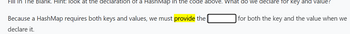Fill In The Blank. Hint: look at the declaration of a HashMap in the code above. What do we declare for key and value?
Because a HashMap requires both keys and values, we must provide the
declare it.
for both the key and the value when we