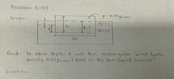 Problem 3.134.
Given:
I
Solution:
3 L..
d = ?
P = 0.75
SG=1.0
SG=1.2
Pwater
Find: To what depth d will this rectangular block (with
density 0.75pwater) float in the two-liquid resevoir?