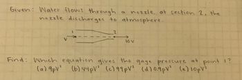 Given: Water flows through
a nozzle. at section 2, the
nozzle discharges to atmosphere.
V
2
10 V
Find: Which equation gives the gage pressure at point 1?
(a) 9pV² (b) 44 pV² (c) 99pV² (d) 0.9pV² (e) 10 pV²