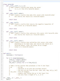 1
3 class Vector3D:
def init _(self, x, y, z):
# TODO: Create a routine that saves the vector
4
6.
<x, y, z> into this Vector3D object.
pass
8
def add_(self, other):
# TODO: Create a routine that adds this vector with Vector3D other
and returns the result as a Vector3D object
10
11
%23
12
13
return None
14
15
def -neg__(self):
16
= TODO: Create a routine that returns the negative (opposite) of
17
%23
this vector as a Vector3D object
18
19
return None
20
def -_sub__(self, other):
# TODO: Create a routine that subtracts this vector with Vector3D other
%23
21
22
23
and returns the result as a Vector3D object
24
25
return None
26
27 Y
def mul_(self, other):
# TODO: Create a routine that multiplies this vector with other
28
29
%23
depending on its data type, and returns the result as a
Vector3D object. other can either be an integer
scalar or a Vector3D object.
30
%23
31
32
33
return None
34
35 vdef main():
36
testcases = int(input ())
37
for t in range (testcases) :
line in = input().split()
op = line_in [0].strip()
vec vals [int (x) for x in line in[1:])
38
39
40
41
42
43
# TODO: a Write routine that processes a line in the input
- string
- operation to do with the provided vectors
- can only be one from the set: {add, sub, neg, mul_s, mul}
44
# op
45
%23
46
47
# vec vals - list of integers
- numbers that follow the op in the input line
- can only have a length of 3, 4, or 6
48
%3D
49
%23
50
51 vif -_name_ == '-_main__':
main()
52
