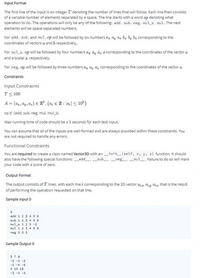 Input Format
The first line of the input is an integer T denoting the number of lines that will follow. Each line then consists
of a variable number of elements separated by a space. The line starts with a word op denoting what
operation to do. The operations will only be any of the following: add, sub, neg, mul_s, mul.The next
elements will be space-separated numbers.
For add, sub, and mul, op will be followed by six numbers a, ay az bz by bz corresponding to the
coordinates of vectors a and b respectively.
For mul_s, opwill be followed by four numbers az ay a, s corresponding to the coordinates of the vector a
and a scalar s. respectively.
For neg, op will be followed by three numbers az ay az corresponding to the coordinates of the vector a.
Constraints
Input Constraints
T< 100
A = (ax, ay, az) e Z%, {a € Z: a;| < 10°}
op € {add, sub, neg, mul, mul_s}
Max running time of code should be s 5 seconds for each test input.
You can assume that all of the inputs are well-formed and are always provided within these constraints. You
are not required to handle any errors.
Functional Constraints
You are required to create a class named Vector3D with an init__(self, x, y, z) function. It should
also have the following special functions: _add__, -_sub_, __neg_, -_mul_. Failure to do so will mark
your code with a score of zero.
Output Format
The output consists of T lines, with each line i corresponding to the 3D vector a;t aiy aiz that is the result
of performing the operation requested on that line.
Sample Input 0
add 1 2
sub 1 2 3 4 5 6
mul_s 1 2 3 -2
mul 1 2 3 45 6
neg 3 3 3
Sample Output 0
5 7 9
-3 -3 -3
-2 -4 -6
4 10 18
-3 -3 -3
