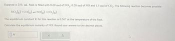 Suppose a 250. mL flask is filled with 0.60 mol of NO2, 0.20 mol of NO and 1.5 mol of CO2. The following reaction becomes possible:
NO2(g) +CO(g) → NO(g) + CO2(g)
=0
The equilibrium constant K for this reaction is 0.367 at the temperature of the flask.
Calculate the equilibrium molarity of NO. Round your answer to two decimal places.
Ом
5
1