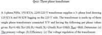 Quiz: Three phase transformer
A 3-phase,50HZ, 150 KVA, 2200/220 V transformer supplies a 3- phase load drawing
120 KVA and 90 KW lagging on the 220 V side. The transformer is made up of three
single phase transformers connected Y/Y and having the following per phase values
given: RH-0.452; XH-292; RL=4m2; XL=20m2; RCH-10kN; XmH=8k2. Determine: (a)
The primary voltage. (b) Efficiency. (c) The voltage regulation of the transformer.
