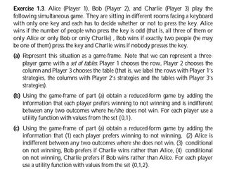 Exercise 1.3. Alice (Player 1), Bob (Player 2), and Charlie (Player 3) play the
following simultaneous game. They are sitting in different rooms facing a keyboard
with only one key and each has to decide whether or not to press the key. Alice
wins if the number of people who press the key is odd (that is, all three of them or
only Alice or only Bob or only Charlie), Bob wins if exactly two people (he may
be one of them) press the key and Charlie wins if nobody presses the key.
(a) Represent this situation as a game-frame. Note that we can represent a three-
player game with a set of tables. Player 1 chooses the row, Player 2 chooses the
column and Player 3 chooses the table (that is, we label the rows with Player 1's
strategies, the columns with Player 2's strategies and the tables with Player 3's
strategies).
(b) Using the game-frame of part (a) obtain a reduced-form game by adding the
information that each player prefers winning to not winning and is indifferent
between any two outcomes where he/she does not win. For each player use a
utility function with values from the set {0,1}.
(c) Using the game-frame of part (a) obtain a reduced-form game by adding the
information that (1) each player prefers winning to not winning, (2) Alice is
indifferent between any two outcomes where she does not win, (3) conditional
on not winning, Bob prefers if Charlie wins rather than Alice, (4) conditional
on not winning, Charlie prefers if Bob wins rather than Alice. For each player
use a utility function with values from the set {0,1,2}.