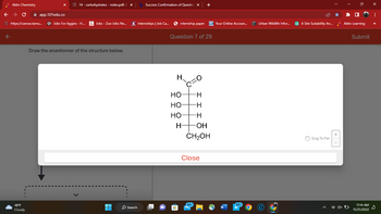 Aktiv Chemistry
14 - carbohydrates - notes.pdf: 2
← → C
app.101edu.co
https://canvas.tamu... Jobs For Aggies - H...
48°F
Cloudy
Jobs - Zoo Jobs Ne...
Draw the enantiomer of the structure below.
H
O Search
Success Confirmation of Question x
Internships | Job Ca...
internship paper
Question 7 of 29
H
HO
-Н
HO -H
HO
-Н
H
+
OH
CH₂OH
Close
99+
Your Online Accoun...
99+
Urban Wildlife Infor...
A Site Suitability An...
Drag To Pan
+1
Aktiv Learning
4x D
Submit
11:14 AM
11/21/2022
X
:
s