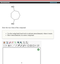 **Educational Website Content: Stereoisomerism**

---

### Molecule Structure

**Compound Image:**

- The image depicts a six-membered carbon ring with two hydroxyl (OH) groups attached.

### Task

**Objective:**
- Draw the *meso* form of this compound.

**Instructions:**
- Use the wedge/hash bond tools to indicate stereochemistry where it exists.
- Show stereochemistry in a meso compound.

### Tools
- A toolbar is provided with various editing tools, including options for drawing bonds, rings, and indicating stereochemistry.

**Explanation:**
- The toolbar allows for precise drawing and manipulation, critical for accurately indicating the 3D orientation of groups around a chiral center using wedge and dash bonds. The options for rings and bonds enable the drawing of complex structures.

### Key Concepts

- **Meso Compounds:** Compounds that have multiple chiral centers but are achiral due to an internal plane of symmetry.
- **Stereochemistry:** The study of the three-dimensional structure of molecules.

---

**Note:** The ability to accurately represent and manipulate molecular structures is fundamental in understanding stereochemistry and the properties of different isomers.