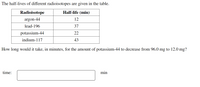 The half-lives of different radioisotopes are given in the table.
Radioisotope
Half-life (min)
argon-44
12
lead-196
37
potassium-44
22
indium-117
43
How long would it take, in minutes, for the amount of potassium-44 to decrease from 96.0 mg to 12.0 mg?
time:
min
