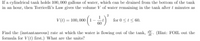 If a cylindrical tank holds 100,000 gallons of water, which can be drained from the bottom of the tank
in an hour, then Torricelli's Law gives the volume V of water remaining in the tank after t minutes as
1
V (t) = 100, 000 (1-
60
for 0 <l< 60.
Find the (instantancous) rate at which the water is flowing out of the tank, V. (Hint: FOIL out the
formula for V(L) first.) What are the units?
IP
