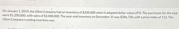 On January 1, 2019, the Ulton Company had an inventory of $200,000 when it adopted dollar-value LIFO. The purchases for the year
were $1,200,000, with sales of $2,000,000. The year-end inventory on December 31 was $286,720, with a price index of 112. The
Ulton Company's ending inventory was