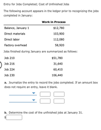 Entry for Jobs Completed; Cost of Unfinished Jobs
The following account appears in the ledger prior to recognizing the jobs
completed in January:
Work in Process
Balance, January 1
$12,780
Direct materials
103,900
Direct labor
112,080
Factory overhead
58,920
Jobs finished during January are summarized as follows:
Job 210
$51,780
Job 216
31,640
Job 224
60,410
Job 230
106,440
a. Journalize the entry to record the jobs completed. If an amount box
does not require an entry, leave it blank.
b. Determine the cost of the unfinished jobs at January 31.
