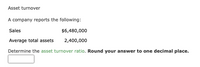 Asset turnover
A company reports the following:
Sales
$6,480,000
Average total assets
2,400,000
Determine the asset turnover ratio. Round your answer to one decimal place.
