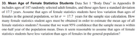 33. Mean Age of Female Statistics Students Data Set 1 “Body Data" in Appendix B
includes ages of 147 randomly selected adult females, and those ages have a standard deviation
of 17.7 years. Assume that ages of female statistics students have less variation than ages of
females in the general population, so let o = 17.7 years for the sample size calculation. How
many female statistics student ages must be obtained in order to estimate the mean age of all
female statistics students? Assume that we want 95% confidence that the sample mean is within
year of the population mean. Does it seem reasonable to assume that ages of female
one-half
statistics students have less variation than ages of females in the general population?
