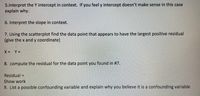 5.Interpret the Y intercept in context. If you feel y intercept doesn't make sense in this case
explain why.
6. Interpret the slope in context.
7. Using the scatterplot find the data point that appears to have the largest positive residual
(give the x and y coordinate)
X= Y%3D
8. compute the residual for the data point you found in #7.
Residual =
Show work
9. List a possible confounding variable and explain why you believe it is a confounding variable
