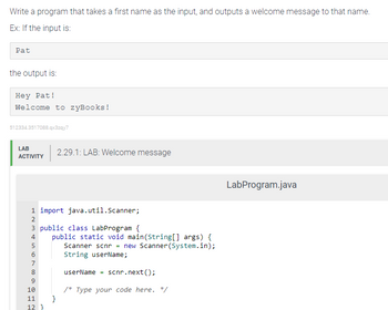 Write a program that takes a first name as the input, and outputs a welcome message to that name.
Ex: If the input is:
Pat
the output is:
Hey Pat!
Welcome to zyBooks!
512334.3517088.qx3zqy7
LAB
ACTIVITY
1 import java.util.Scanner;
3 public class LabProgram {
4 public static void main(String[] args) {
Scanner scnr = new Scanner(System.in);
String userName;
userName scnr.next();
LNMSN698
2
5
7
10
11
12}
Pee
2.29.1: LAB: Welcome message
}
/* Type your code here. */
LabProgram.java