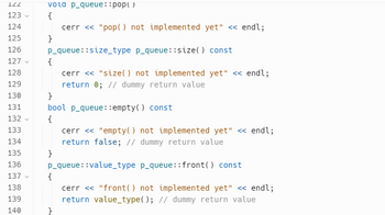 122
123 ✓
124
125
126
127
128
129
130
131
132 ✓
133
134
135
136
137
138
139
140
vola p_queue: :pop()
{
cerr << "pop() not implemented yet" << endl;
}
p_queue: :size_type p_queue::size() const
{
}
bool p_queue::empty() const
{
cerr << "size() not implemented yet" << endl;
return 0; // dummy return value
cerr << "empty() not implemented yet" << endl;
return false; // dummy return value
p_queue::value_type p_queue:: front () const
cerr << "front () not implemented yet" << endl;
return value_type(); // dummy return value
}
{