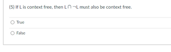 **Question:**

(5) If \( L \) is context free, then \( L \cap \lnot L \) must also be context free.

- [ ] True
- [ ] False

**Explanation:**

This question tests the understanding of closure properties of context-free languages. Context-free languages are not closed under the complementation operation. Therefore, \( \lnot L \) may not be context-free, and the intersection of a context-free language \( L \) with a non-context-free language \(\lnot L\) is not guaranteed to be context-free. Consider carefully whether the statement is true or false based on these closure properties.