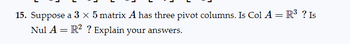 15. Suppose a 3 x 5 matrix A has three pivot columns. Is Col A = R³ ? Is
Nul A = R² ? Explain your answers.