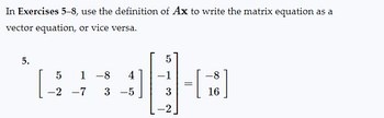 In Exercises 5–8, use the definition of Ax to write the matrix equation as a
vector equation, or vice versa.
5.
5 1 8 4
-2 -7 3 −5
5
-1
3
-2
=
-8
-
[18]
16