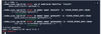 >sh -c make -s
./nodes_LLOLL.cpp:15:18: error: use of undeclared identifier 'lloLLPtr'
queue.push(lloLLPtr->getHead());
./nodes_LLOLL.cpp:22:27: error: no member named 'dataIsPtr' in 'CS3358_SP2023_A5P2::CNode'
if (currentNode->dataIsptr)
NNNNNNNNNNN
./nodes_LLOLL.cpp:24:37: error: no member named 'getDownPtr' in 'CS3358_SP2023_A5P2::CNode'
queue.push(currentNode->get DownPtr());
NNNN
NNNN
./nodes_LLOLL.cpp:28:39: error: no member named 'getDownData' in 'CS3358_SP2023_A5P2::CNode'
std::cout <<< currentNode->getDownData() << " ";
NN
4 errors generated.
make: *** [Makefile:10: main] Error 1
exit status 2
Q Û