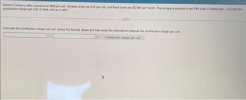 Garson Company sells a product for $60 per unit. Variable costs are $35 per unit, and fixed costs are $2,300 per month. The company expects to sell 540 units in September. Calculate the
contribution margin per unit, in total, and as a ratio.
CUIS
Calculate the contribution margin per unit. Select the formula labels and then enter the amounts to compute the contribution margin per unit.
Contribution margin per unit