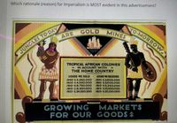 Which rationale (reason) for Imperialism is MOST evident in this advertisement?
4OMORROW
GOLD MINES
ARE
JUNGLES TO-DAY
TROPICAL AFRICAN COLONIES
- IN ACCOUNT WITH
THE HOME COUNTRY
COODS WE SOLD
/895-52.250000
1905-14.500.000
19/0-18.750.000
1915-10,500000
1925-$24.000.000
COODS WE RECEIVED
1895-2,000.000
1905-13.000,000
1910-15,250.000
1915-110.500000
1925-520 250.000
GROWING
FOR OUR GOODSA
MARKETS
