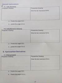 Aromatic hydrocarbons
-9. C6H6 (benzene)
Projection Drawing:
Perspective Drawing:
Draw the two resonance forms
a. Predict the angle CCC.
b. predict the angle H-C-C
10. methylbenzene (toluene)
Projection Drawing:
Perspective Drawing:
Draw the two resonance forms
a. Predict the angle CCC.
b. predict the angle H-C-C
B. Hydrocarbon Derivatives
ucture
11. Chloropropane
Projection Drawing:
Perspective Drawing:
Draw the two resonance forms
a. Predict the angle CCC.
b. Predict the angle Cl-C-C.
17
