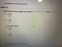 L,
A Click Submit to complete this assessment.
Question 10
Find the are of the triangle wth vertices P(2,1,3), Q(-1,2,-1) and R (1,-1,1).
OA.
V150
2.
O B.
152
2.
O C.No one correct.
OD.
153
O E.
151
A Click Submit to complete this assessment.
2.
