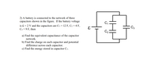 **Problem 2: Capacitor Network Analysis**

A battery is connected to the network of three capacitors as shown in the accompanying figure. The battery voltage is ε = 2 V. The capacitors have the following capacitances: C₁ = 12 F, C₂ = 4 F, and C₃ = 9 F.

For this setup, find the following:

a) **Equivalent Capacitance of the Network:**
   - Calculate the total equivalent capacitance for the given arrangement of capacitors.

b) **Charge and Potential Difference:**
   - Determine the charge on each capacitor.
   - Find the potential difference across each capacitor.

c) **Energy Stored in Capacitor C₁:**
   - Calculate the energy stored in capacitor C₁.

**Diagram Explanation:**

The figure illustrates a circuit with a battery and three capacitors. Capacitor C₁ is connected in series with a parallel combination of C₂ and C₃. The arrangement is as follows:

- A voltage source (ε) is connected in series with C₁.
- Capacitor C₁ is in series with a branch containing C₂ and C₃ in parallel. 

This setup requires analysis to solve for the total capacitance, charges, potential differences, and energy storage.