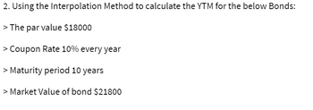2. Using the Interpolation Method to calculate the YTM for the below Bonds:
> The par value $18000
> Coupon Rate 10% every year
> Maturity period 10 years
> Market Value of bond $21800