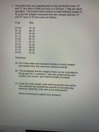 1. Chocolate bars are manufactured on two production lines "A"
and "B" at a rate of 1000 per hour in a 24-hour, 7 day per week
operation. The product must achieve a total minimum weight of
95 g and the weights measured from two sample batches "A"
and "B" each of 10 bars were as follows:
A (g)
B(g)
97.04
97.10
97.19
97.66
96.75
97.60
97.13
97.05
97.76
97.63
97.48
97.32
97.64
97.85
97.75
97.15
97.65
96.50
96.40
97.45
Determine:
(a) The mean value and standard deviation of each sample
and explain why 95g cannot be achieved exactly
(b) The probability that the weight of bars can be controlled to
98.0g with 99 % confidence. State the preferred line and
explain your answer. [use statistical table provided]
(c) Using the mean weight, state which production line will be
more efficient and quantify the amount of chocolate [kg]
saved by using this route over a one-week period.
[Show all working to support your answers]
arch

