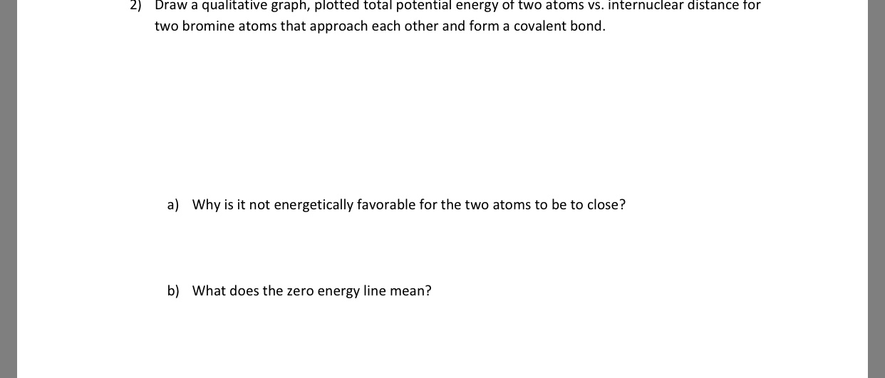 2)
Draw a qualitative graph, plotted total potential energy ot two atoms vs. internuclear distance for
two bromine atoms that approach each other and form a covalent bond.
a)
Why is it not energetically favorable for the two atoms to be to close?
b)
What does the zero energy line mean?
