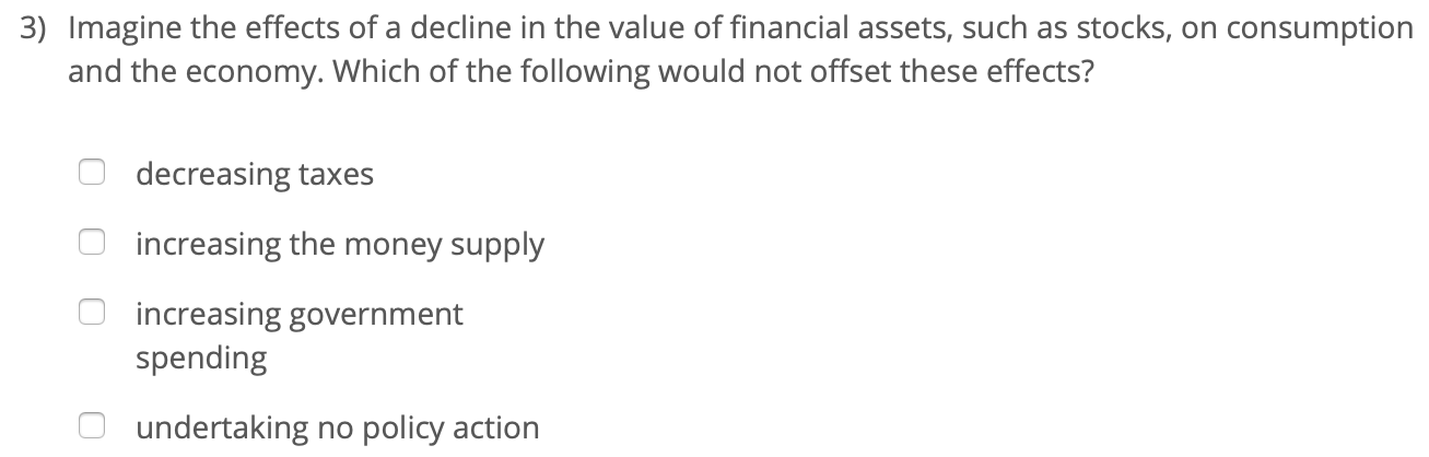 3) Imagine the effects of a decline in the value of financial assets, such as stocks, on consumption
and the economy. Which of the following would not offset these effects?
decreasing taxes
increasing the money supply
increasing government
spending
undertaking no policy action
