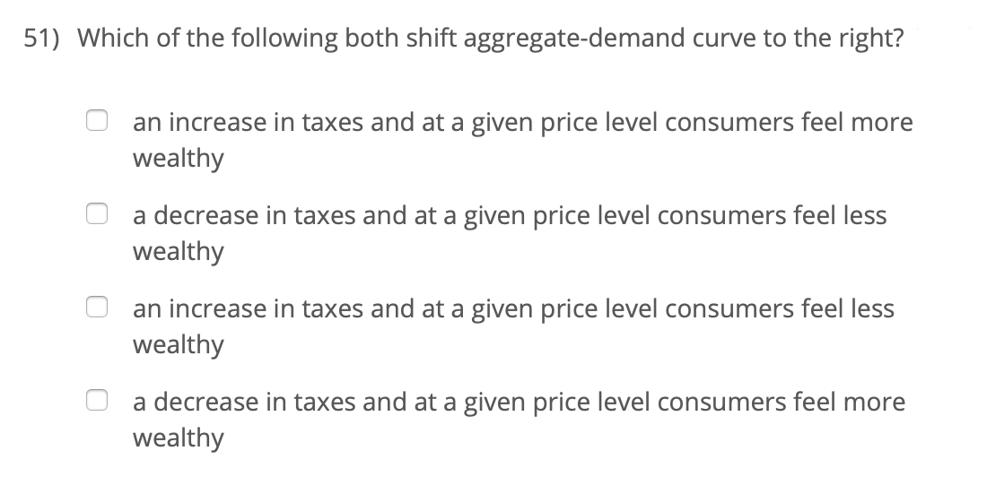 51) Which of the following both shift aggregate-demand curve to the right?
an increase in taxes and at a given price level consumers feel more
wealthy
a decrease in taxes and at a given price level consumers feel less
wealthy
an increase in taxes and at a given price level consumers feel less
wealthy
a decrease in taxes and at a given price level consumers feel more
wealthy
