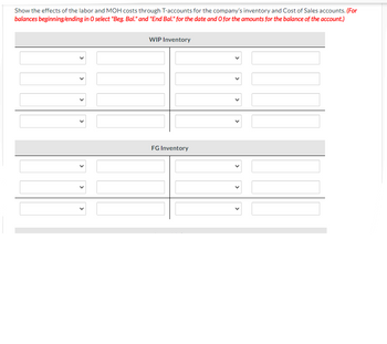 Show the effects of the labor and MOH costs through T-accounts for the company's inventory and Cost of Sales accounts. (For
balances beginning/ending in O select "Beg. Bal." and "End Bal." for the date and O for the amounts for the balance of the account.)
WIP Inventory
FG Inventory
✓