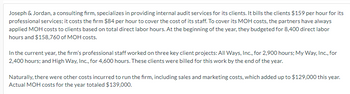 Joseph & Jordan, a consulting firm, specializes in providing internal audit services for its clients. It bills the clients $159 per hour for its
professional services; it costs the firm $84 per hour to cover the cost of its staff. To cover its MOH costs, the partners have always
applied MOH costs to clients based on total direct labor hours. At the beginning of the year, they budgeted for 8,400 direct labor
hours and $158,760 of MOH costs.
In the current year, the firm's professional staff worked on three key client projects: All Ways, Inc., for 2,900 hours; My Way, Inc., for
2,400 hours; and High Way, Inc., for 4,600 hours. These clients were billed for this work by the end of the year.
Naturally, there were other costs incurred to run the firm, including sales and marketing costs, which added up to $129,000 this year.
Actual MOH costs for the year totaled $139,000.