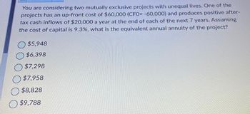 You are considering two mutually exclusive projects with unequal lives. One of the
projects has an up-front cost of $60,000 (CF0= -60,000) and produces positive after-
tax cash inflows of $20,000 a year at the end of each of the next 7 years. Assuming
the cost of capital is 9.3%, what is the equivalent annual annuity of the project?
$5,948
$6,398
$7,298
$7,958
$8,828
$9,788