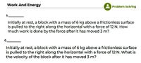 Work And Energy
Problem Solving
5.
Initially at rest, a block with a mass of 6 kg above a frictionless surface
is pulled to the right along the horizontal with a force of 12 N. How
much work is done by the force after it has moved 3 m?
6.
Initially at rest, a block with a mass of 6 kg above a frictionless surface
is pulled to the right along the horizontal with a force of 12 N. What is
the velocity of the block after it has moved 3 m?
