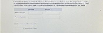 Calculate the net present value and profitability index of each machine. Assume a 9% discount rate. (If the net present value is negative,
use either a negative sign preceding the number eg-45 or parentheses eg (45), Round answer for present value to 0 decimal places, eg. 125 and
profitability index to 2 decimal places, eg. 10.50. For calculation purposes, use 5 decimal places as displayed in the factor table provided)
Net present value
Profitability index
Machine A
Which machine should be purchased?
should be purchased.
Machine B