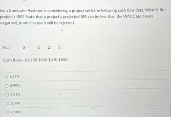 Zuni Computer Systems is considering a project with the following cash flow data. What is the
project's IRR? Note that a project's projected IRR can be less than the WACC (and even
negative), in which case it will be rejected.
Year
6.67%
Cash flows -$1,250 $450 $470 $490
5.99%
5.01%
5.50%
0
6.18%
1 2 3