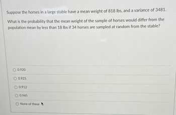 Suppose the horses in a large stable have a mean weight of 818 lbs, and a variance of 3481.
What is the probability that the mean weight of the sample of horses would differ from the
population mean by less than 18 lbs if 34 horses are sampled at random from the stable?
0.920
0.925
0.912
O 0.945
None of these t