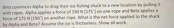 Beta convinces Alpha to drag their ice-fishing shack to a new location by pulling it
with ropes. Alpha applies a force of 150 N [175°] on one rope and Beta applies a
force of 175 N [190°] on another rope. What is the net force applied to the shack
by Alpha and Beta? Assume the ice is frictionless. Show all work.