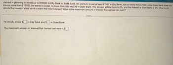 Jamaal is planning to invest up to $19000 in City Bank or State Bank. He wants to invest at least $1000 in City Bank, but not more than $7000; since State Bank does not
insure more than $16000, he wants to invest no more than this amount in State Bank. The interest at City Bank is 3%, and the interest at State Bank is 4%. How much
should he invest in each bank to earn the most interest? What is the maximum amount of interest that Jamaal can earn?
He should invest $ in City Bank and $ in State Bank.
The maximum amount of interest that Jamaal can earn is $.