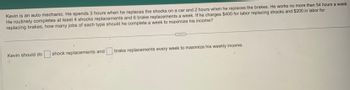 Kevin is an auto mechanic. He spends 3 hours when he replaces the shocks on a car and 2 hours when he replaces the brakes. He works no more than 54 hours a week.
He routinely completes at least 4 shocks replacements and 6 brake replacements a week. If he charges $400 for labor replacing shocks and $200 in labor for
replacing brakes, how many jobs of each type should he complete a week to maximize his income?
Kevin should do shock replacements and brake replacements every week to maximize his weekly income.