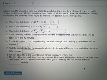 Question 8
<
>
Suppose that the amount of time that students spend studying in the library in one sitting is normally
distributed with mean 48 minutes and standard deviation 18 minutes. A researcher observed 41 students
who entered the library to study. Round all answers to 4 decimal places where possible.
a. What is the distribution of X? X - N( 48
b. What is the distribution of ? - N( 48
c. What is the distribution of a? - N
d. If one randomly selected student is timed, find the probability that this student's time will be
between 46 and 49 minutes.
18
e. For the 41 students, find the probability that their average time studying is between 46 and 49
minutes.
Submit Question
f. Find the probability that the randomly selected 41 students will have a total study time more than
1804 minutes.
g. For part e) and f), is the assumption of normal necessary? O No Yes
h. The top 15% of the total study time for groups of 41 students will be given a sticker that says "Great
dedication". What is the least total time that a group can study and still receive a sticker?
minutes