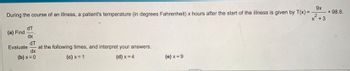 9x
x² +3
During the course of an illness, a patient's temperature (in degrees Fahrenheit) x hours after the start of the illness is given by T(x) = -
(a) Find
dT
dx
dT
at the following times, and interpret your answers.
dx
(b) x = 0
(c) x = 1
(d) x = 4
Evaluate
(e) x=9
+98.6.