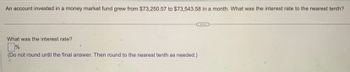 An account invested in a money market fund grew from $73,250.57 to $73,543.58 in a month. What was the interest rate to the nearest tenth?
What was the interest rate?
%
(Do not round until the final answer. Then round to the nearest tenth as needed.)